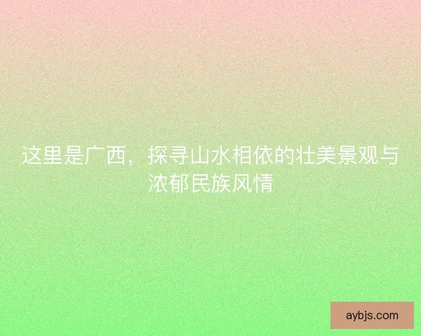 这里是广西，探寻山水相依的壮美景观与浓郁民族风情