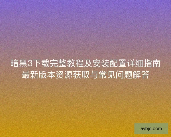 暗黑3下载完整教程及安装配置详细指南最新版本资源获取与常见问题解答