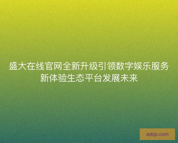 盛大在线官网全新升级引领数字娱乐服务新体验生态平台发展未来