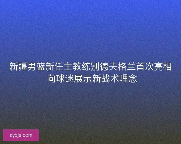 新疆男篮新任主教练别德夫格兰首次亮相 向球迷展示新战术理念
