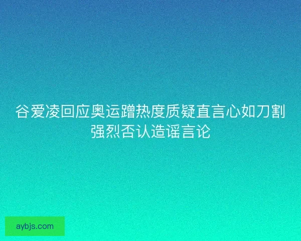 谷爱凌回应奥运蹭热度质疑直言心如刀割强烈否认造谣言论