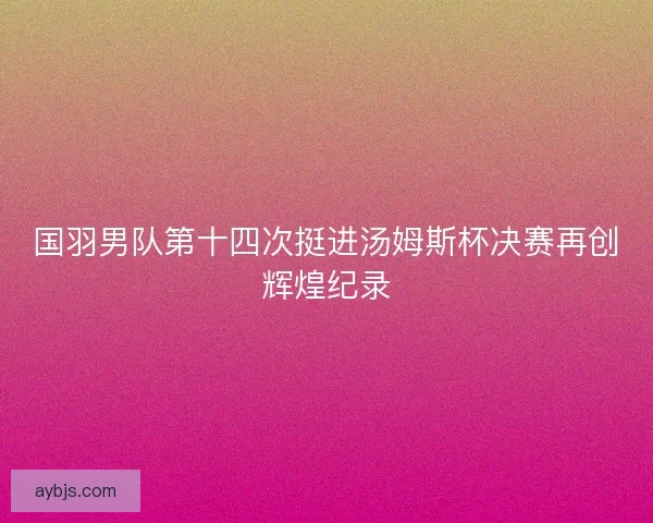 国羽男队第十四次挺进汤姆斯杯决赛再创辉煌纪录