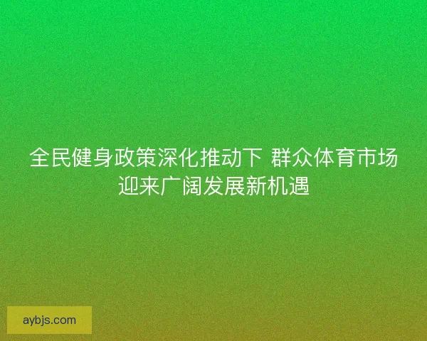 全民健身政策深化推动下 群众体育市场迎来广阔发展新机遇