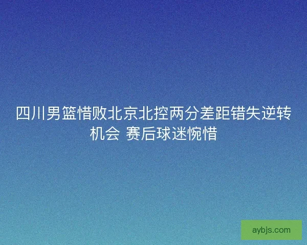 四川男篮惜败北京北控两分差距错失逆转机会 赛后球迷惋惜
