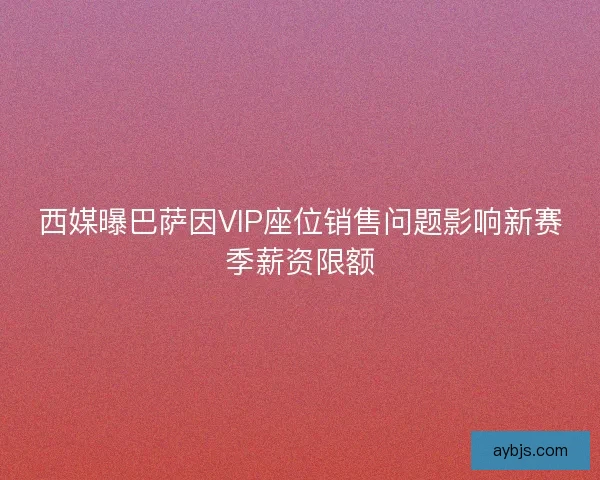 西媒曝巴萨因VIP座位销售问题影响新赛季薪资限额