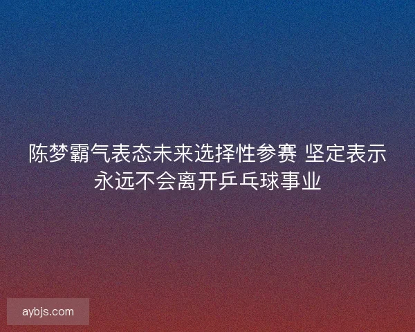 陈梦霸气表态未来选择性参赛 坚定表示永远不会离开乒乓球事业