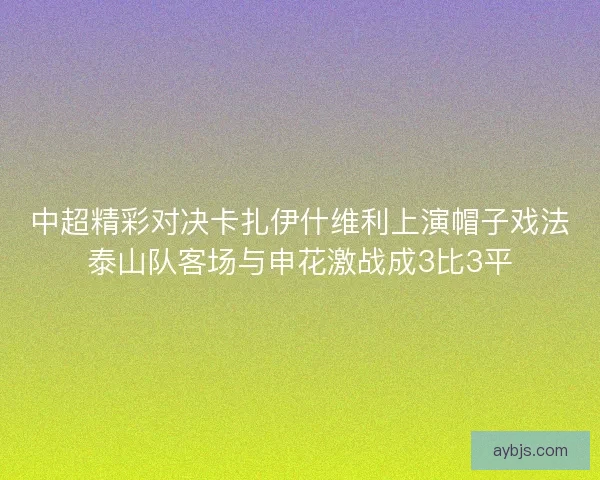 中超精彩对决卡扎伊什维利上演帽子戏法泰山队客场与申花激战成3比3平