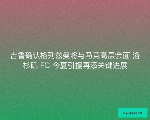 吉鲁确认格列兹曼将与马竞高层会面 洛杉矶 FC 今夏引援再添关键进展