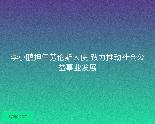 李小鹏担任劳伦斯大使 致力推动社会公益事业发展