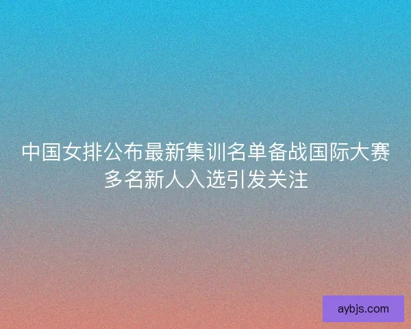 中国女排公布最新集训名单备战国际大赛多名新人入选引发关注