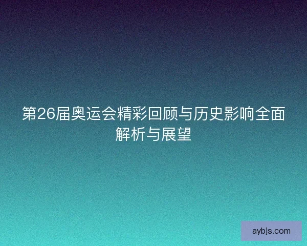 第26届奥运会精彩回顾与历史影响全面解析与展望 第26届奥运会精彩回顾与历史影响全面解析与展望