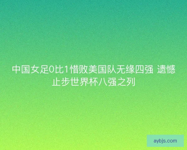 中国女足0比1惜败美国队无缘四强 遗憾止步世界杯八强之列 中国女足0比1惜败美国队无缘四强 遗憾止步世界杯八强之列