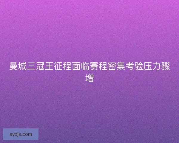 曼城三冠王征程面临赛程密集考验压力骤增