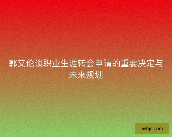 郭艾伦谈职业生涯转会申请的重要决定与未来规划