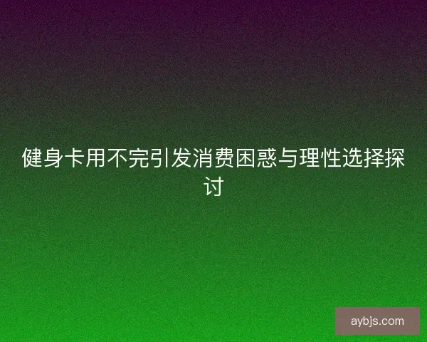 健身卡用不完引发消费困惑与理性选择探讨