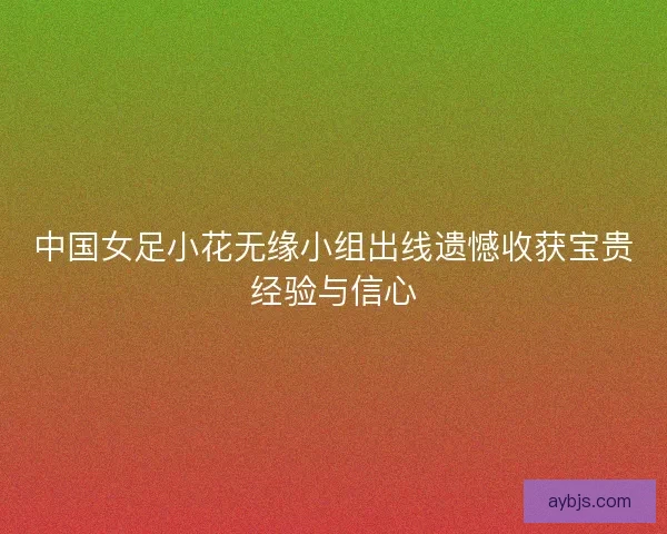 中国女足小花无缘小组出线遗憾收获宝贵经验与信心