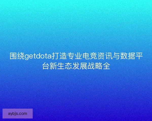围绕getdota打造专业电竞资讯与数据平台新生态发展战略全 围绕getdota打造专业电竞资讯与数据平台新生态发展战略全