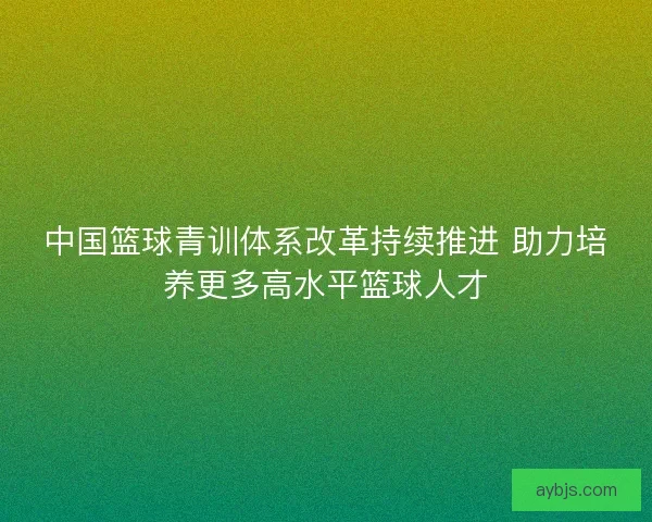 中国篮球青训体系改革持续推进 助力培养更多高水平篮球人才