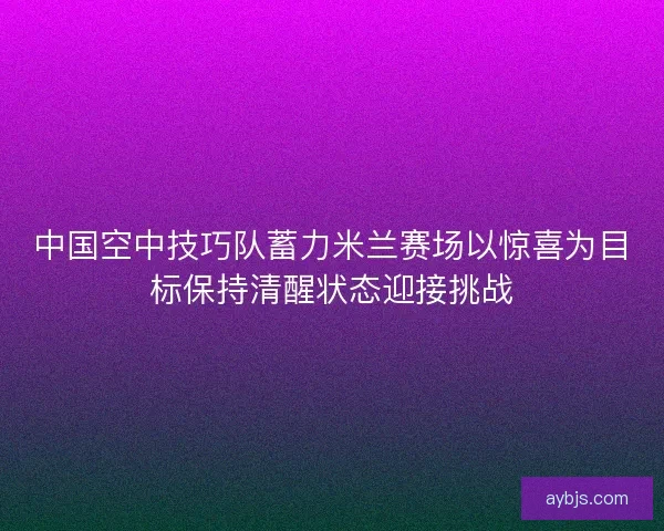 中国空中技巧队蓄力米兰赛场以惊喜为目标保持清醒状态迎接挑战