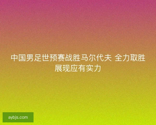 中国男足世预赛战胜马尔代夫 全力取胜展现应有实力