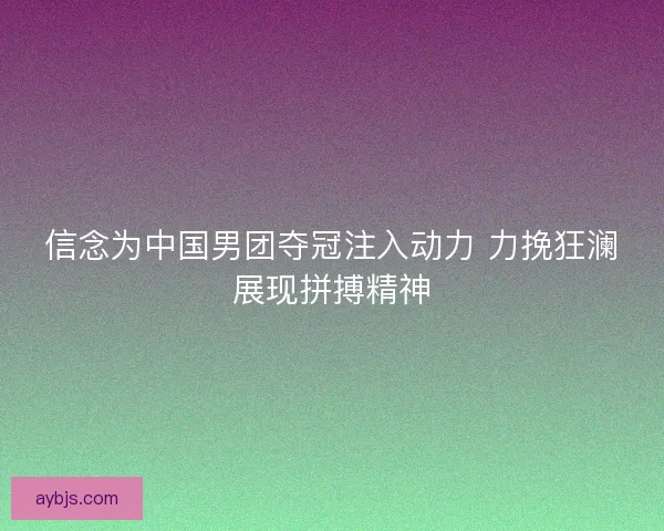 信念为中国男团夺冠注入动力 力挽狂澜展现拼搏精神 信念为中国男团夺冠注入动力 力挽狂澜展现拼搏精神