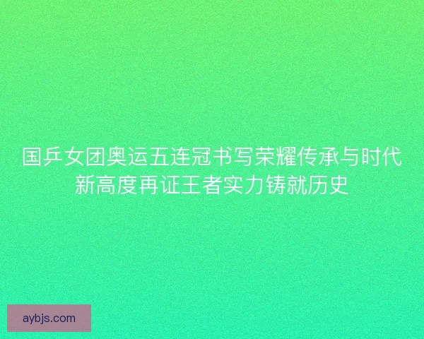 国乒女团奥运五连冠书写荣耀传承与时代新高度再证王者实力铸就历史