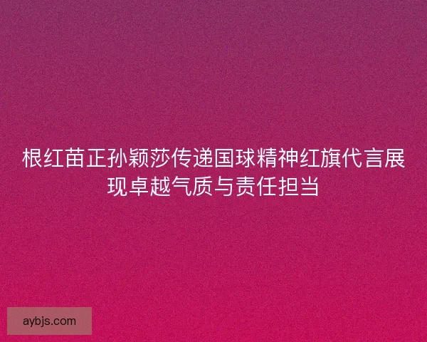 根红苗正孙颖莎传递国球精神红旗代言展现卓越气质与责任担当
