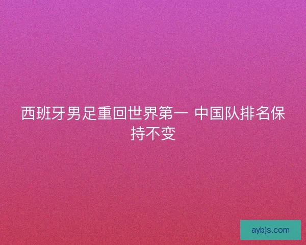 西班牙男足重回世界第一 中国队排名保持不变 西班牙男足重回世界第一 中国队排名保持不变